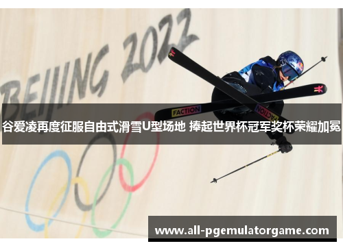 谷爱凌再度征服自由式滑雪U型场地 捧起世界杯冠军奖杯荣耀加冕