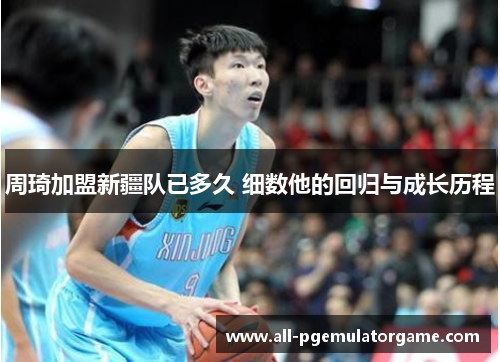 周琦加盟新疆队已多久 细数他的回归与成长历程 周琦加盟新疆队已多久 细数他的回归与成长历程