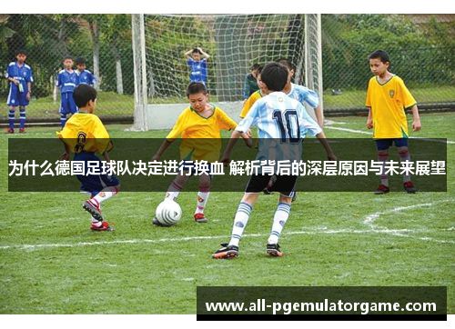 为什么德国足球队决定进行换血 解析背后的深层原因与未来展望