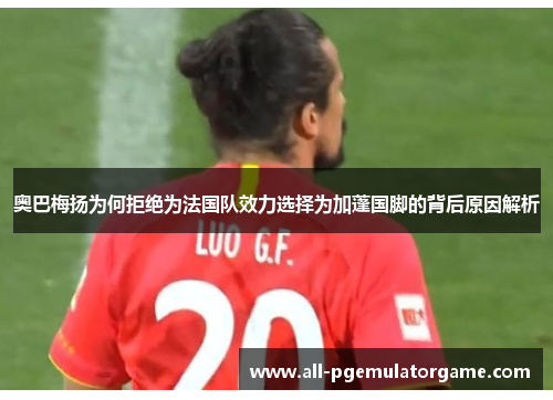 奥巴梅扬为何拒绝为法国队效力选择为加蓬国脚的背后原因解析 奥巴梅扬为何拒绝为法国队效力选择为加蓬国脚的背后原因解析
